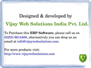 Designed & developed by
Vijay Web Solutions India Pvt. Ltd.
To Purchase this ERP Software, please call us on
(0253) 6614408, alternatively you can drop us an
email at info@vijaywebsolutions.com.
For more products visit:
http://www.vijaywebsolutions.com