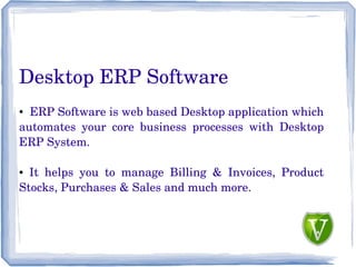 Desktop ERP Software
● ERP Software is web based Desktop application which
automates your core business processes with Desktop
ERP System.
● It helps you to manage Billing & Invoices, Product
Stocks, Purchases & Sales and much more.