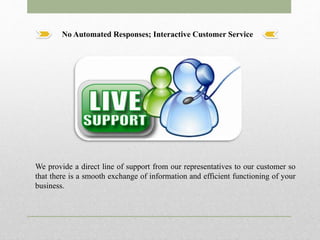 No Automated Responses; Interactive Customer Service
We provide a direct line of support from our representatives to our customer so
that there is a smooth exchange of information and efficient functioning of your
business.
 