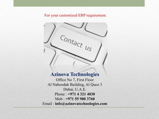 For your customized ERP requirement.
Azinova Technologies
Office No 7, First Floor
Al Naboodah Building, Al Quoz 3
Dubai, U.A.E.
Phone : +971 4 321 4030
Mob : +971 55 980 3760
Email : info@azinovatechnologies.com
 