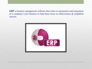 ERP is business management software that refers to automation and integration
of a company's core business to help them focus on effectiveness & simplified
success.
 
