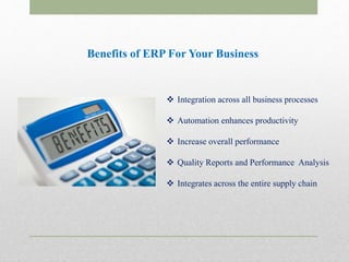 Benefits of ERP For Your Business
 Integration across all business processes
 Automation enhances productivity
 Increase overall performance
 Quality Reports and Performance Analysis
 Integrates across the entire supply chain
 