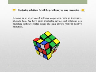 Conjuring solutions for all the problems you may encounter.
Azinova is an experienced software corporation with an impressive
clientele base. We have given invaluable advices and solutions to a
multitude software related issues and have always received positive
responses.
 