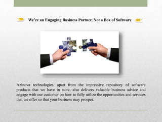 We’re an Engaging Business Partner, Not a Box of Software
Azinova technologies, apart from the impressive repository of software
products that we have in store, also delivers valuable business advice and
engage with our customer on how to fully utilize the opportunities and services
that we offer so that your business may prosper.
 