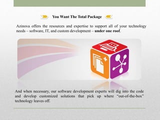 You Want The Total Package
And when necessary, our software development experts will dig into the code
and develop customized solutions that pick up where “out-of-the-box”
technology leaves off.
Azinova offers the resources and expertise to support all of your technology
needs – software, IT, and custom development – under one roof.
 