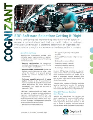 • Cognizant 20-20 Insights




ERP Software Selection: Getting It Right
Finding, configuring and implementing best-fit enterprise software
requires a methodical approach that starts with custom vs. packaged
evaluations and includes a searching assessment of organizational
needs, vendor strengths and weaknesses and competitor strategies.

      Executive Summary                                   •	 The opportunity to adopt industry best
                                                            practices.
      Manufacturing organizations embark upon
      enterprise system implementation or develop-        •	 Packaged ERP solutions are well proven and
      ment programs for multiple reasons. The primary       stable.
      motivations include:                                •	 Better systems documentation.
      •	 Business   transformation: Top management        •	 Established upgrade roadmap.
        decides to undertake a program to significantly
        raise the top line or bottom line.
                                                          •	 Easier and cheaper to maintain.
                                                          •	 Availability of skilled resources.
      •	 Business process harmonization: Similar to a
        business transformation exercise but at a scale   However, ERP package selection is a compli-
        where the objective is to generate process        cated exercise. There is a myriad of ERP appli-
        benefits and harmonize activities across the      cation packages available in the market with a
        organization.                                     range of deployment options. Moreover, most
                                                          ERP packages claim to offer comprehensive, but
      •	 Technology  upgrade/replacement of legacy
                                                          similar, functionality.
        system: Initiated by the IT organization to
        replace an end-of-life product or service with    The objective of this paper is to outline key issues
        similar functionality and reduce application      faced by organizations selecting ERP packages
        management costs (AMC) and total cost of          and present a set of guiding principles that
        ownership (TCO).                                  increase the odds of a successful implementation.
      The primary question that decision makers often     When ERP Package Selection
      face is whether to develop a custom solution or
                                                          Goes Wrong
      implement a packaged solution. While there are
      complex and unique business scenarios that merit    Selecting an inappropriate ERP package can
      the development of custom solutions, most orga-     result in a plethora of problems. An ERP system
      nizations will benefit from a packaged enterprise   that is not a right fit tends to weigh down the
      systems solution for various reasons:               entire organization. There is the tendency on the
                                                          part of people to generate alternative manual
      •	 Shorter implementation timelines.                approaches and work around ERP system ineffi-




      cognizant 20-20 insights | november 2012
 