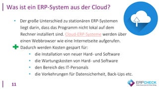 11
Was ist ein ERP-System aus der Cloud?
• Der große Unterschied zu stationären ERP-Systemen
liegt darin, dass das Programm nicht lokal auf dem
Rechner installiert sind. Cloud-ERP-Systeme werden über
einen Webbrowser wie eine Internetseite aufgerufen.
Dadurch werden Kosten gespart für:
• die Installation von neuer Hard- und Software
• die Wartungskosten von Hard- und Software
• den Bereich des IT-Personals
• die Vorkehrungen für Datensicherheit, Back-Ups etc.
 