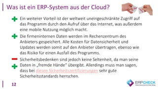 12
• Ein weiterer Vorteil ist der weltweit uneingeschränkte Zugriff auf
das Programm durch den Aufruf über das Internet, was außerdem
eine mobile Nutzung möglich macht.
• Die firmeninternen Daten werden im Rechenzentrum des
Anbieters gespeichert. Alle Kosten für Datensicherheit und
Updates werden somit auf den Anbieter übertragen, ebenso wie
das Risiko für einen Ausfall des Programms.
• Sicherheitsbedenken sind jedoch keine Seltenheit, da man seine
Daten in „fremde Hände“ übergibt. Allerdings muss man sagen,
dass bei diesen Sicherheitszertifizierungen sehr gute
Sicherheitsstandards herrschen.
Was ist ein ERP-System aus der Cloud?
 