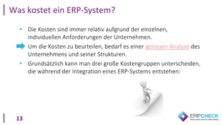 13
• Die Kosten sind immer relativ aufgrund der einzelnen,
individuellen Anforderungen der Unternehmen.
• Um die Kosten zu beurteilen, bedarf es einer genauen Analyse des
Unternehmens und seiner Strukturen.
• Grundsätzlich kann man drei große Kostengruppen unterscheiden,
die während der Integration eines ERP-Systems entstehen:
Was kostet ein ERP-System?
 