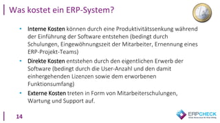 14
• Interne Kosten können durch eine Produktivitätssenkung während
der Einführung der Software entstehen (bedingt durch
Schulungen, Eingewöhnungszeit der Mitarbeiter, Ernennung eines
ERP-Projekt-Teams)
• Direkte Kosten entstehen durch den eigentlichen Erwerb der
Software (bedingt durch die User-Anzahl und den damit
einhergehenden Lizenzen sowie dem erworbenen
Funktionsumfang)
• Externe Kosten treten in Form von Mitarbeiterschulungen,
Wartung und Support auf.
Was kostet ein ERP-System?
 