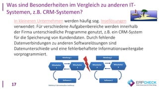 17
In kleineren Unternehmen werden häufig sog. Insellösungen
verwendet: Für verschiedene Aufgabenbereiche werden innerhalb
der Firma unterschiedliche Programme genutzt, z.B. ein CRM-System
für die Speicherung von Kundendaten. Durch fehlende
Datenverbindungen zu anderen Softwarelösungen sind
Datenunterschiede und eine fehlerbehaftete Informationsweitergabe
vorprogrammiert.
Was sind Besonderheiten im Vergleich zu anderen IT-
Systemen, z.B. CRM-Systemen?
 