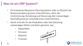 1
• Ein Enterprise-Ressource-Planning-System oder zu Deutsch die
Ressourcenplanung eines Unternehmens, dient der
Unterstützung, Bündelung und Steuerung aller notwendigen
Geschäftsprozesse innerhalb eines Unternehmens.
• Damit sind alle für die Produktion oder Dienstleistung
notwendigen Mittel und Güter gemeint, wie:
• Kapazitäten
• Personal
• Material
• Finanzen
Was ist ein ERP-System?
 