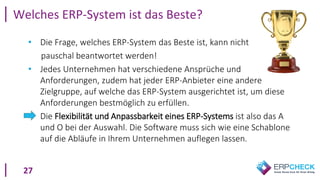 27
Welches ERP-System ist das Beste?
• Die Frage, welches ERP-System das Beste ist, kann nicht
pauschal beantwortet werden!
• Jedes Unternehmen hat verschiedene Ansprüche und
Anforderungen, zudem hat jeder ERP-Anbieter eine andere
Zielgruppe, auf welche das ERP-System ausgerichtet ist, um diese
Anforderungen bestmöglich zu erfüllen.
• Die Flexibilität und Anpassbarkeit eines ERP-Systems ist also das A
und O bei der Auswahl. Die Software muss sich wie eine Schablone
auf die Abläufe in Ihrem Unternehmen auflegen lassen.
 