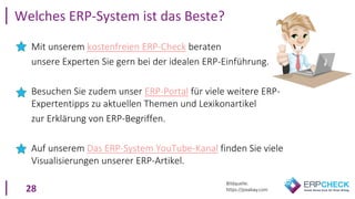 28
Mit unserem kostenfreien ERP-Check beraten
unsere Experten Sie gern bei der idealen ERP-Einführung.
Besuchen Sie zudem unser ERP-Portal für viele weitere ERP-
Expertentipps zu aktuellen Themen und Lexikonartikel
zur Erklärung von ERP-Begriffen.
Auf unserem Das ERP-System YouTube-Kanal finden Sie viele
Visualisierungen unserer ERP-Artikel.
Welches ERP-System ist das Beste?
Bildquelle:
https://pixabay.com
 