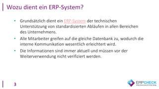 3
Wozu dient ein ERP-System?
• Grundsätzlich dient ein ERP-System der technischen
Unterstützung von standardisierten Abläufen in allen Bereichen
des Unternehmens.
• Alle Mitarbeiter greifen auf die gleiche Datenbank zu, wodurch die
interne Kommunikation wesentlich erleichtert wird.
• Die Informationen sind immer aktuell und müssen vor der
Weiterverwendung nicht verifiziert werden.
 