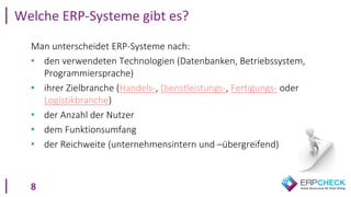 8
Man unterscheidet ERP-Systeme nach:
• den verwendeten Technologien (Datenbanken, Betriebssystem,
Programmiersprache)
• ihrer Zielbranche (Handels-, Dienstleistungs-, Fertigungs- oder
Logistikbranche)
• der Anzahl der Nutzer
• dem Funktionsumfang
• der Reichweite (unternehmensintern und –übergreifend)
Welche ERP-Systeme gibt es?
 