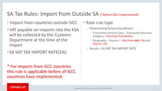 Copyright © 2017, Oracle and/or its affiliates. All rights reserved. |
• Import from countries outside GCC
•VAT payable on imports into the KSA
will be collected by the Customs
Department at the time of the
import
•SA VAT TAX IMPORT RATE(5%)
* For imports from GCC countries
this rule is applicable before all GCC
countries have implemented
• Rate rule type
– Determining factors/Conditions:
• Transaction Generic Class - Transaction Business
Category = Purchase Transaction
• Geography - Country = ship from not = SA and
ship to = SA
– Result = SA VAT TAX IMPORT RATE
SA Tax Rules: Import from Outside SA (*before GCC implemented)
21
 