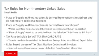 Copyright © 2017, Oracle and/or its affiliates. All rights reserved. |
Tax Rules for Non-Inventory Linked Sales
• Place of Supply in AP transactions is derived from vendor site address and
do not require additional tax rules
• Place of Supply in AR transactions is derived from ‘warehouse’
– Where Inventory Items not used there is no warehouse on the AR transaction
– ‘Place of Supply’ needs to be switched from the default of ‘Ship From’ to ‘Bill From’
• Tax Rate default is SA VAT TAX STANDARD RATE
– Tax rate needs to be switched for Zero Rate; Exempt Rate; Intra EU and Export Sales
• Rules based on use of Tax Classification Codes in AR invoices
– Selected manually on transaction or defaulted from Standard Memo Line
25
Saudi Arabia
 