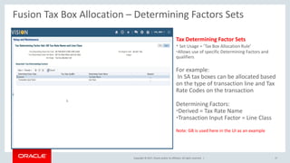 Copyright © 2017, Oracle and/or its affiliates. All rights reserved. |
Tax Determining Factor Sets
• Set Usage = ‘Tax Box Allocation Rule’
•Allows use of specific Determining Factors and
qualifiers
For example:
In SA tax boxes can be allocated based
on the type of transaction line and Tax
Rate Codes on the transaction
Determining Factors:
•Derived = Tax Rate Name
•Transaction Input Factor = Line Class
Note: GB is used here in the UI as an example
Fusion Tax Box Allocation – Determining Factors Sets
37
 
