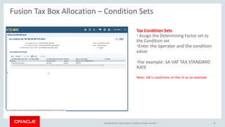 Copyright © 2017, Oracle and/or its affiliates. All rights reserved. |
Tax Condition Sets
• Assign the Determining Factor set to
the Condition set
•Enter the operator and the condition
value
•For example: SA VAT TAX STANDARD
RATE
Note: GB is used here on the UI as an example
Fusion Tax Box Allocation – Condition Sets
39
 