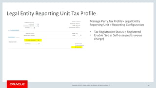 Copyright © 2017, Oracle and/or its affiliates. All rights reserved. |
Manage Party Tax Profile> Legal Entity
Reporting Unit > Reporting Configuration
• Tax Registration Status = Registered
• Enable ‘Set as Self-assessed (reverse
charge)
Legal Entity Reporting Unit Tax Profile
49
 