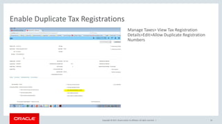 Copyright © 2017, Oracle and/or its affiliates. All rights reserved. |
Manage Taxes> View Tax Registration
Details>Edit>Allow Duplicate Registration
Numbers
Enable Duplicate Tax Registrations
50
 