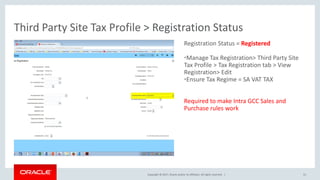 Copyright © 2017, Oracle and/or its affiliates. All rights reserved. |
Registration Status = Registered
•Manage Tax Registration> Third Party Site
Tax Profile > Tax Registration tab > View
Registration> Edit
•Ensure Tax Regime = SA VAT TAX
Required to make Intra GCC Sales and
Purchase rules work
Third Party Site Tax Profile > Registration Status
51
 