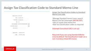 Copyright © 2017, Oracle and/or its affiliates. All rights reserved. |
Assign Tax Classification Codes to Standard
Memo Line code
•Manage Standard memo Lines> search
Memo Line Set (eaxmaple:UK1 BU SET)
•Edit or create new memo line
•Add Tax Classification codes as required
(example Consultant (UK) is set up)
Required if you are using Standard Memo
Lines to default ‘Tax Classification Code’ on a
non-inventory linked AR invoice
Assign Tax Classification Code to Standard Memo Line
53
 