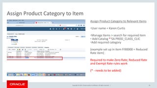 Copyright © 2017, Oracle and/or its affiliates. All rights reserved. |
Assign Product Category to Relevant Items
•User name = Karen Curtis
•Manage Items > search for required item
• Add Catalog *‘SA PROD_CLASS_CLIC
•Add required category
(example set up in item FI90000 = Reduced
Rate item)
Required to make Zero Rate; Reduced Rate
and Exempt Rate rules work
(* - needs to be added)
Assign Product Category to Item
54
 