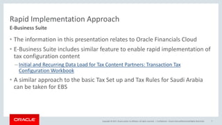 Copyright © 2017, Oracle and/or its affiliates. All rights reserved. |
Rapid Implementation Approach
• The information in this presentation relates to Oracle Financials Cloud
• E-Business Suite includes similar feature to enable rapid implementation of
tax configuration content
– Initial and Recurring Data Load for Tax Content Partners: Transaction Tax
Configuration Workbook
• A similar approach to the basic Tax Set up and Tax Rules for Saudi Arabia
can be taken for EBS
Confidential – Oracle Internal/Restricted/Highly Restricted 7
E-Business Suite
 