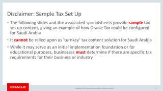 Copyright © 2017, Oracle and/or its affiliates. All rights reserved. |
Disclaimer: Sample Tax Set Up
• The following slides and the associated spreadsheets provide sample tax
set up content, giving an example of how Oracle Tax could be configured
for Saudi Arabia
• It cannot be relied upon as ‘turnkey’ tax content solution for Saudi Arabia
• While it may serve as an initial implementation foundation or for
educational purposes, businesses must determine if there are specific tax
requirements for their business or industry
9
 