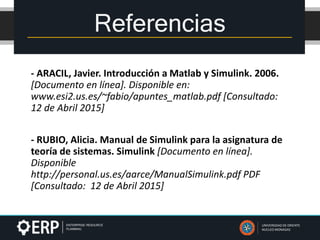 - ARACIL, Javier. Introducción a Matlab y Simulink. 2006.
[Documento en línea]. Disponible en:
www.esi2.us.es/~fabio/apuntes_matlab.pdf [Consultado:
12 de Abril 2015]
- RUBIO, Alicia. Manual de Simulink para la asignatura de
teoría de sistemas. Simulink [Documento en línea].
Disponible
http://personal.us.es/aarce/ManualSimulink.pdf PDF
[Consultado: 12 de Abril 2015]
Referencias
UNIVERSIDAD DE ORIENTE
NUCLEO MONAGAS
 