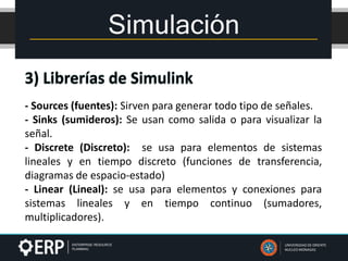 Simulación
UNIVERSIDAD DE ORIENTE
NUCLEO MONAGAS
- Sources (fuentes): Sirven para generar todo tipo de señales.
- Sinks (sumideros): Se usan como salida o para visualizar la
señal.
- Discrete (Discreto): se usa para elementos de sistemas
lineales y en tiempo discreto (funciones de transferencia,
diagramas de espacio-estado)
- Linear (Lineal): se usa para elementos y conexiones para
sistemas lineales y en tiempo continuo (sumadores,
multiplicadores).
 