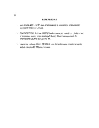 11
REFERENCIAS
• Luis Muñiz. 2004. ERP: guía práctica para la selección e implantación
Mexico Df ,México. Limusa.
• BLATHERWICK, Andrew. (1998) Vendor-managed inventory: ¿fashion fad
or important supply chain strategy? Supply Chain Management: An
International Journal 3(1), pp 10-11.
• Lawrence Letham. 2001. GPS fácil. Uso del sistema de posicionamiento
global. .Mexico Df ,México. Limusa.
 