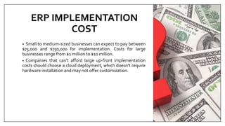 ERP IMPLEMENTATION
COST
• Small to medium-sized businesses can expect to pay between
$75,000 and $750,000 for implementation. Costs for large
businesses range from $1 million to $10 million.
• Companies that can’t afford large up-front implementation
costs should choose a cloud deployment, which doesn’t require
hardware installation and may not offer customization.
 