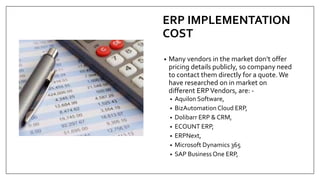 ERP IMPLEMENTATION
COST
• Many vendors in the market don’t offer
pricing details publicly, so company need
to contact them directly for a quote.We
have researched on in market on
different ERPVendors, are: -
• Aquilon Software,
• BizAutomation Cloud ERP,
• Dolibarr ERP & CRM,
• ECOUNT ERP,
• ERPNext,
• Microsoft Dynamics 365
• SAP Business One ERP,
 