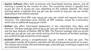 • Aquilon Software offers both on-premise and cloud-based licensing options, and all
licensing is quoted by the number of users. The on-premise license is typically from
$1,500 per user to $3,000 per user, depending on the modules selected. The cloud
licensing option is typically from $75 per user per month to $150 per user per month,
depending on the modules selected.
• BizAutomation Cloud ERP costs $79.95 per user, per month and requires three users
minimum. The subscription price includes all ERP modules, except for e-commerce,
which costs an additional $149.95 per month.
• Dolibarr also offers cloud-based deployment in two subscription tiers: Basic and
Premium. The Basic package starts at $9.74 per user, per month and has 5 GB of storage
and the basic features of Dolibarr ERP & CRM. The Premium package costs $32.46 per
month plus $12.98 per user, per month and has all of the features of the Basic package,
plus 25 GB of storage and priority email support.
• ECOUNT ERP’s pricing is straightforward: $55 per month or $600 per year. This
subscription includes all functions, unlimited user IDs and groupware access for 10 users.
The solution also includes iOS and Android apps, a barcode app, multilingual support and
an e-commerce module.
 