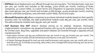 • ERPNext cloud deployments are offered through two pricing plans. The Standard plan costs $20
per user, per month and includes 10 GB storage, 5,000 emails per month, tracking of three
companies, 30 custom fields, 10 custom forms and integration to payment processors. The Pro
plan costs $50 per user, per month and includes 25 GB storage, 15,000 emails per month, tracking
data for unlimited companies, and unlimited custom fields, forms and scripts.
• Microsoft Dynamics 365 allows companies to purchase individual modules based on their specific
business area. For example, the sales professional module costs $65 per user, per month, while
the sales enterprise module costs $95 per user, per month.
• SAP Business One ERP doesn’t disclose pricing on its website. However, third-party
implementation consultants say perpetual licenses cost $3,213 for professional users and $1,666
for limited users. Bug fixes, upgrades and patch releases are covered through a separate annual
maintenance fee.
• Subscription licenses cost $94 per professional user, per month or $54 per limited user, per month. The
subscription price includes annual maintenance and requires a one-year commitment.
• A Starter Package designed for start-ups and small businesses costs $39 per user, per month with a one-
time fee of $1,357. It includes accounting, sales orders, item management and purchasing, but not service
or manufacturing.
 