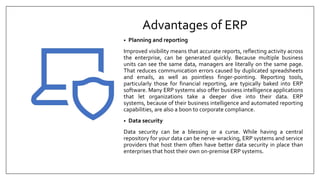 Advantages of ERP
• Planning and reporting
Improved visibility means that accurate reports, reflecting activity across
the enterprise, can be generated quickly. Because multiple business
units can see the same data, managers are literally on the same page.
That reduces communication errors caused by duplicated spreadsheets
and emails, as well as pointless finger-pointing. Reporting tools,
particularly those for financial reporting, are typically baked into ERP
software. Many ERP systems also offer business intelligence applications
that let organizations take a deeper dive into their data. ERP
systems, because of their business intelligence and automated reporting
capabilities, are also a boon to corporate compliance.
• Data security
Data security can be a blessing or a curse. While having a central
repository for your data can be nerve-wracking, ERP systems and service
providers that host them often have better data security in place than
enterprises that host their own on-premise ERP systems.
 