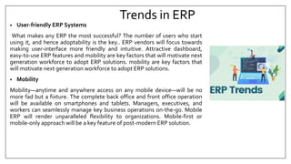 Trends in ERP
• User-friendly ERP Systems
What makes any ERP the most successful? The number of users who start
using it, and hence adoptability is the key.. ERP vendors will focus towards
making user-interface more friendly and intuitive. Attractive dashboard,
easy-to-use ERP features and mobility are key factors that will motivate next
generation workforce to adopt ERP solutions. mobility are key factors that
will motivate next generation workforce to adopt ERP solutions.
• Mobility
Mobility—anytime and anywhere access on any mobile device—will be no
more fad but a fixture. The complete back office and front office operation
will be available on smartphones and tablets. Managers, executives, and
workers can seamlessly manage key business operations on-the-go. Mobile
ERP will render unparalleled flexibility to organizations. Mobile-first or
mobile-only approach will be a key feature of post-modern ERP solution.
 