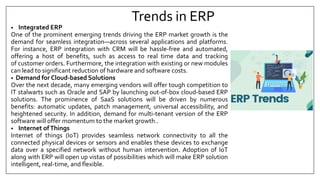 Trends in ERP
• Integrated ERP
One of the prominent emerging trends driving the ERP market growth is the
demand for seamless integration—across several applications and platforms.
For instance, ERP integration with CRM will be hassle-free and automated,
offering a host of benefits, such as access to real time data and tracking
of customer orders. Furthermore, the integration with existing or new modules
can lead to significant reduction of hardware and software costs.
• Demand for Cloud-based Solutions
Over the next decade, many emerging vendors will offer tough competition to
IT stalwarts such as Oracle and SAP by launching out-of-box cloud-based ERP
solutions. The prominence of SaaS solutions will be driven by numerous
benefits: automatic updates, patch management, universal accessibility, and
heightened security. In addition, demand for multi-tenant version of the ERP
software will offer momentum to the market growth..
• Internet ofThings
Internet of things (IoT) provides seamless network connectivity to all the
connected physical devices or sensors and enables these devices to exchange
data over a specified network without human intervention. Adoption of IoT
along with ERP will open up vistas of possibilities which will make ERP solution
intelligent, real-time, and flexible.
 