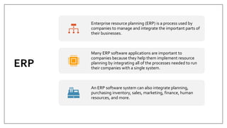 ERP
Enterprise resource planning (ERP) is a process used by
companies to manage and integrate the important parts of
their businesses.
Many ERP software applications are important to
companies because they help them implement resource
planning by integrating all of the processes needed to run
their companies with a single system.
An ERP software system can also integrate planning,
purchasing inventory, sales, marketing, finance, human
resources, and more.
 