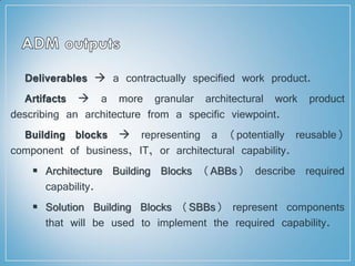 Deliverables  a contractually specified work product.
Artifacts  a more granular architectural work product
describing an architecture from a specific viewpoint.
Building blocks  representing a (potentially reusable)
component of business, IT, or architectural capability.
 Architecture Building Blocks (ABBs) describe required
capability.
 Solution Building Blocks (SBBs) represent components
that will be used to implement the required capability.
 