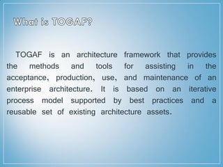 TOGAF is an architecture framework that provides
the methods and tools for assisting in the
acceptance, production, use, and maintenance of an
enterprise architecture. It is based on an iterative
process model supported by best practices and a
reusable set of existing architecture assets.
 