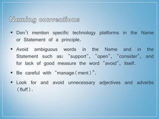  Don’t mention specific technology platforms in the Name
or Statement of a principle.
 Avoid ambiguous words in the Name and in the
Statement such as: "support", "open", "consider", and
for lack of good measure the word "avoid", itself.
 Be careful with "manage(ment)”.
 Look for and avoid unnecessary adjectives and adverbs
(fluff).
 