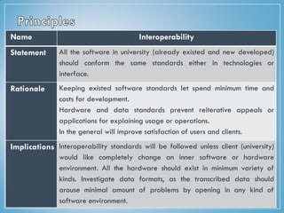 Name Interoperability
Statement All the software in university (already existed and new developed)
should conform the same standards either in technologies or
interface.
Rationale Keeping existed software standards let spend minimum time and
costs for development.
Hardware and data standards prevent reiterative appeals or
applications for explaining usage or operations.
In the general will improve satisfaction of users and clients.
Implications Interoperability standards will be followed unless client (university)
would like completely change an inner software or hardware
environment. All the hardware should exist in minimum variety of
kinds. Investigate data formats, as the transcribed data should
arouse minimal amount of problems by opening in any kind of
software environment.
 