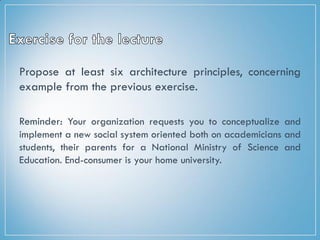 Propose at least six architecture principles, concerning
example from the previous exercise.
Reminder: Your organization requests you to conceptualize and
implement a new social system oriented both on academicians and
students, their parents for a National Ministry of Science and
Education. End-consumer is your home university.
 