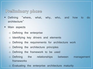  Defining "where, what, why, who, and how to do
architecture"
 Main aspects
o Defining the enterprise
o Identifying key drivers and elements
o Defining the requirements for architecture work
o Defining the architecture principles
o Defining the framework to be used
o Defining the relationships between management
frameworks
o Evaluating the enterprise architecture maturity
 