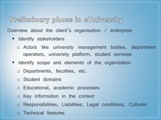 Overview about the client’s organisation / enterprise
 Identify stakeholders
o Actors like university management bodies, department
operators, university platform, student services
 Identify scope and elements of the organization
o Departments, faculties, etc.
o Student domains
o Educational, academic processes
o Key information in the context
o Responsibilities, Liabilities, Legal conditions, Cultures
o Technical features
 