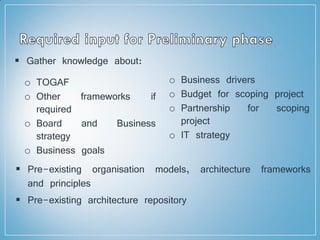  Gather knowledge about:
o TOGAF
o Other frameworks if
required
o Board and Business
strategy
o Business goals
o Business drivers
o Budget for scoping project
o Partnership for scoping
project
o IT strategy
 Pre-existing organisation models, architecture frameworks
and principles
 Pre-existing architecture repository
 